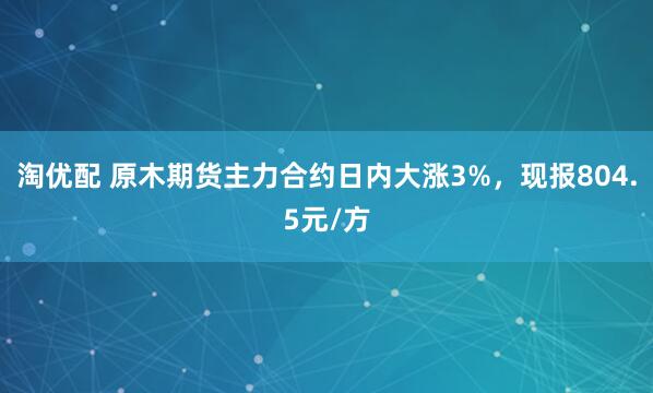 淘优配 原木期货主力合约日内大涨3%，现报804.5元/方