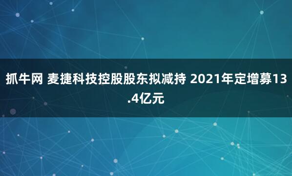 抓牛网 麦捷科技控股股东拟减持 2021年定增募13.4亿元