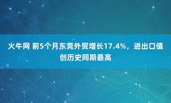 火牛网 前5个月东莞外贸增长17.4%，进出口值创历史同期最高