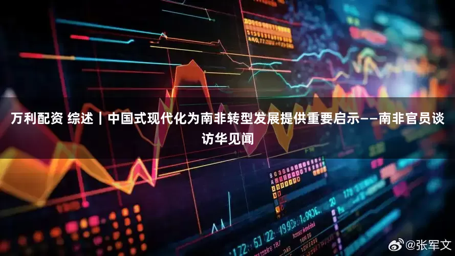 万利配资 综述｜中国式现代化为南非转型发展提供重要启示——南非官员谈访华见闻