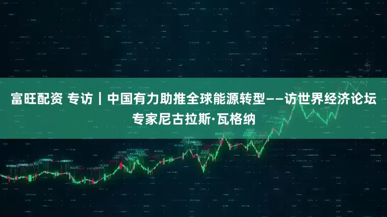 富旺配资 专访｜中国有力助推全球能源转型——访世界经济论坛专家尼古拉斯·瓦格纳