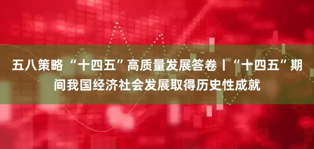 五八策略 “十四五”高质量发展答卷丨“十四五”期间我国经济社会发展取得历史性成就