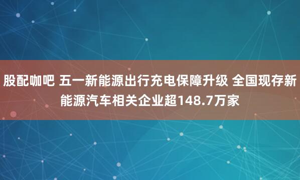 股配咖吧 五一新能源出行充电保障升级 全国现存新能源汽车相关企业超148.7万家