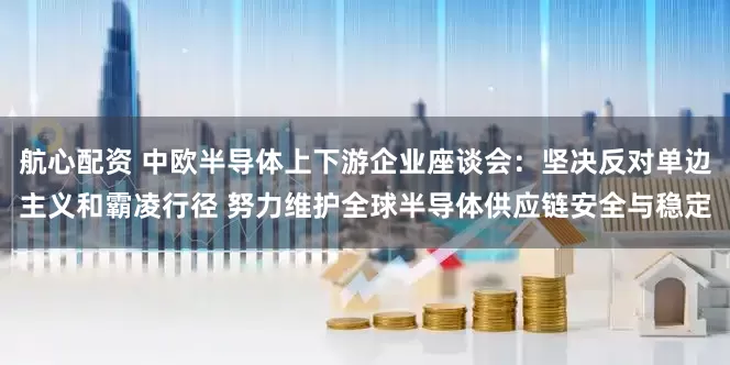 航心配资 中欧半导体上下游企业座谈会：坚决反对单边主义和霸凌行径 努力维护全球半导体供应链安全与稳定