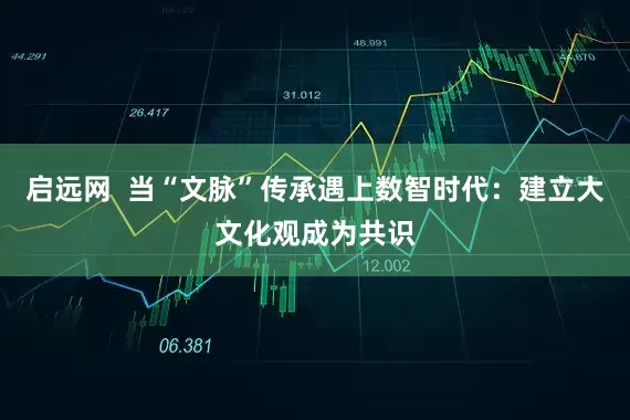 启远网  当“文脉”传承遇上数智时代：建立大文化观成为共识
