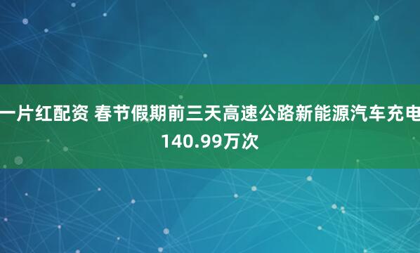 一片红配资 春节假期前三天高速公路新能源汽车充电140.99万次